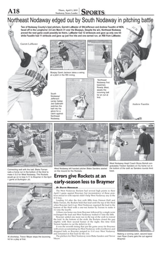 A18 Sports
Thurs., April 2, 2015
Nodaway News Leader
Northeast Nodaway edged out by South Nodaway in pitching battle
Two of Nodaway County’s best pitchers, Garrett LaMaster of SN/Jefferson and Andrew Faustlin of NEN,
faced off in the Longhorns’ 2-0 win March 31 over the Bluejays. Despite the win, Northeast Nodaway
proved the next game could possibly be theirs. LaMaster had 12 strikeouts and gave up only one hit
while Faustlin had 11 strikouts and gave up just five hits and one earned run, an RBI from LaMaster.
Garrett LaMaster
Andrew Faustlin
Northeast
Nodaway first
baseman,
Rowdy West,
awaits the
incoming ball
for an out at
first.
Bluejay Garet Jackson takes a swing
at a pitch in the fifth inning.
South
Nodaway/
Jefferson
center fielder
Jed Galbraith
watches the
ball into his
glove for a
catch against
Northeast
Nodaway.
By Dustin Henggeler
	 The West Nodaway Rockets had several high points to their
April 1 game against Braymer, but inconsistency of those posi-
tives mixed in with injuries didn’t help West Nodaway any in the
4-11 loss.
	 Leading 2-0 after the first with RBIs from Damon Hull and
Blake Farnan, the Rockets held that lead until the top of the third
when Braymer tied it up. West Nodaway regained the lead in the
bottom of the third with a one-run homer by Farnan to make it
3-2 into the fourth.
	 A three-run home run from Braymer followed by a single score
exchanged the lead and West Nodaway trailed 6-3 into the fifth.
	 Braymer added one more run in the top of the sixth to extend
the lead. In the bottom of the sixth, the Rockets closed the gap
slightly with their second homer of the night, this time from
Treston Sanders to cut the deficit to 4-6.
	 It was the seventh inning that put the game away for Braymer
with errors accumulating for West Nodaway with overthrows and
dropped balls as Braymer jumped to 11-4 over West Nodaway
and remained in that lead for the win.
	 The pitchers for West Nodaway were Blake Sanders and Trevor
Meyer.
Errors give Rockets at an
early-season loss to Braymer
Making a running catch, second base-
man Ryan Evans gets the out against
Braymer.
Connecting well with the ball, Blake Farnan
nails a home run in the bottom of the third to
make it 3-2 for West Nodaway. The Rockets
would go on to lose 4-11 to Braymer in the April
1 game at Burlington Jct.
At shortstop, Trevor Meyer stops the bouncing
hit for a play at first.
West Nodaway left handed pitcher Blake Sanders started
on the mound for the Rockets.
West Nodaway Head Coach Bryce Buholt con-
gratulates Treston Sanders on his home run in
the bottom of the sixth as Sanders rounds third
base.
 