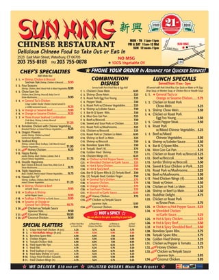 SUNHINGSUNHINGCHINESE RESTAURANTCHINESE RESTAURANT
Delicious Chinese Food to Take Out or Eat InDelicious Chinese Food to Take Out or Eat In
2523 East Main Street, Waterbury, CT 06705
203 755-8181 FAX 203 755-0878
LUNCH SPECIALSLUNCH SPECIALS
Served from 11am - 3pm
All served with Pork Fried Rice, Can Soda or Water or Pt. Egg
Drop Soup, or Wonton Soup, or Chicken Rice or Noodle Soup
L 1. ★ General Tso’s or
Orange or Sesame Chicken...............5.75
L 2. Chicken or Roast Pork
Chow Mein..........................................................................5.25
L 3. Shrimp Chow Mein......................................................5.50
L 4. Chicken or Roast Pork
Egg Foo Young..............................................................5.50
L 5. Green Pepper Steak.......................................................5.50
L 6. Roast Pork
w/Mixed Chinese Vegetables.........5.25
L 7. Beef w/Mixed
Chinese Vegetables.............................................5.50
L 8. Shrimp w/Lobster Sauce...................................5.50
L 9. Bar-B-Q Spare Ribs.......................................................5.75
L10. Moo Goo Gai Pan............................................................5.25
L11. Chicken or Roast Pork w/Broccoli..5.25
L12. Beef w/Broccoli...................................................................5.50
L13. Jumbo Shrimp w/Broccoli.............................5.50
L14. Sweet & Sour Chicken or Pork...............5.25
L15. Roast Pork w/Mushrooms.............................5.25
L16. Beef w/Mushrooms....................................................5.50
L 17. Fried Chicken Wings (4)......................................5.50
L18. Steak w/Onion......................................................................5.50
L19. Chicken or Pork Lo Mein...................................5.25
L20. Shrimp or Beef Lo Mein......................................5.50
L21. Buddhist Delight.................................................................4.75
L22. Chicken or Roast Pork
w/Snow Peas..................................................................5.75
L23. ★ Chicken w/Hot Pepper Sauce.......5.25
L24. ★ Shredded Chicken
w/Garlic Sauce............................................................5.25
L25. ★ Hot & Spicy Chicken..........................................5.25
L26. ★ Hot & Spicy Beef.......................................................5.50
L 27. ★ Hot & Spicy Shredded Beef................5.50
L28. Boneless Spare Ribs...................................................5.75
L29. Teriyaki Spare Ribs..........................................................5.75
L30. Golden Fried Shrimp..................................................5.25
L31. Chicken w/Pepper & Tomato...................5.25
L32. Honey Chicken.........................................................5.75
L33. Chicken w/Teriyaki Sauce
Japanese Style...................................................................5.95
L34. Coconut Chicken..................................................5.95
CHEF’S SPECIALTIESCHEF’S SPECIALTIES
With White Rice
S 1. ★ Shrimp, Chicken & Broccoli
Szechuan Style Shrimp, Chicken & Broccoli..............9.95
S 2. Four Seasons
Shrimp, Chicken, Beef, Roast Pork & Mixed Vegetables.9.95
S 3. Chow Sam Sin
Chicken, Beef, Shrimp, Broccoli, Baby Corn &
Straw Mushrooms.......................................................................................9.95
S 4. ★ General Tso’s Chicken
Crispy Golden Tender Chicken morsel served in
a mildly-seasoned sauce..............................................................9.25
S 5. ★ Orange or Sesame Beef............................................9.95
S 6. ★ Orange or Sesame Chicken.................................9.25
S 7. ★ Three Hunan Seafood Combination
Crab Meat, Shrimp, Lobster, Broccoli
& Mushrooms...................................................................................11.25
S 8. Boneless Chicken with Chinese Vegetables
Breaded Chicken w/mixed Chinese Vegetables..................9.25
S 9. Dragon Phoenix
Jumbo Shrimp, Chicken w/mixed
Cantonese Vegetables..............................................................................9.95
S10. Seafood King
Shrimp, Lobster Meat, Scallops, Crab Meat & mixed
Chinese Vegetables................................................................................11.95
S 11. Honey Chicken..............................................................9.25
S12. Happy Family
Jumbo Shrimp, Beef, Chicken, Lobster, Pork &
mixed Chinese Vegetables................................................................11.75
S13. Double Happiness
Beef, Chicken & Broccoli, Snow Peas, Baby Corn &
Straw Mushrooms........................................................................................9.75
S14. Triple Happiness
Beef, Chicken, Pork & mixed Chinese Vegetables...............9.75
S15. Hawaii Five “O”
Shrimp, Scallops, Chicken, Beef, Roast Pork &
mixed Chinese Vegetables................................................................11.25
S16. ★ Shrimp, Chicken & Beef
w/Garlic Sauce....................................................................................9.95
S 17. ★ Scallops & Shrimp
w/Hot Pepper Sauce.......................................................................9.95
S18. ★ Scallops & Shrimp w/Garlic Sauce.........................9.95
S19. ★ Sesame or Orange or
General Tso’s Shrimp................................................10.75
S 20. Chicken w/Teriyaki Sauce
Japanese Style......................................................................9.50
S 21. Coconut Shrimp......................................................10.95
S 22. Coconut Chicken........................................................9.50
COMBINATIONCOMBINATION
DISHESDISHES
Served with Pork Fried Rice & Egg Roll
C 1. Chicken Chow Mein..........................................................................6.95
C 2. Shrimp Chow Mein..............................................................................7.25
C 3. Roast Pork Egg Foo Young......................................................7.25
C 4. Pepper Steak.....................................................................................................7.50
C 5. Roast Pork w/Chinese Vegetables...........................7.25
C 6. Shrimp w/Lobster Sauce...........................................................7.50
C 7. Bar-B-Q Spare Ribs.............................................................................7.50
C 8. Moo Goo Gai Pan....................................................................................7.25
C 9. Beef w/Broccoli...........................................................................................7.50
C10. Sweet and Sour Pork or Chicken...............................7.25
C11. Roast Pork w/Mushrooms......................................................7.25
C12. Chicken w/Broccoli..............................................................................7.25
C13. Roast Pork or Chicken Lo Mein....................................6.95
C14. Shrimp or Beef Lo Mein..............................................................7.25
C15. Shrimp w/Broccoli.................................................................................7.50
C16. Boneless Spare Ribs...........................................................................7.50
C 17. Teriyaki Beef (4)........................................................................................7.75
C18. Golden Fried Shrimp.......................................................................7.25
C19. Chicken Wings (4).................................................................................6.25
C20. ★ Chicken w/Hot Pepper Sauce............................7.25
C21. ★ Shredded Chicken w/Garlic Sauce.............7.25
C23. ★ Hot & Spicy Chicken...........................................................7.25
C24. ★ Hot & Spicy Beef.......................................................................7.50
C25. Bar-B-Q Spare Ribs & (2) Teriyaki Beef..........7.50
C26. (2) Teriyaki Beef, Golden Finger...................................7.50
C 27. ★ General Tso’s Chicken.....................................................7.75
C28. ★ Sesame Chicken.......................................................................7.75
C29. ★ Orange Chicken.........................................................................7.75
C30. ★ Szechuan Chicken.................................................................7.25
C31. ★ Broccoli w/Garlic Sauce...............................................6.95
C32. Honey Chicken............................................................................7.75
C33. Chicken w/Teriyaki Sauce
Japanese Style...................................................................................5.95
C34. Coconut Chicken.....................................................................7.95
w/Plain Fried Rice w/Roast Pork or w/Shrimp or w/Fried
SPECIAL PLATTERS or French Fries Chicken Fried Rice Beef Fried Rice PlantainSPECIAL PLATTERS
B 1. Crispy Fried Half Chicken (4 pcs)...............................5.25...........................................5.75............................................6.25...............................................5.75
B 2. ★ Hot Buffalo Wings (8 pcs).........................................4.95...........................................5.50............................................5.95...............................................5.50
B 3. Boneless Spare Ribs........................................................................6.50...........................................6.95.............................................7.50...............................................6.95
B 4. Chicken Fingers.......................................................................................5.50...........................................5.95............................................6.50...............................................5.95
B 5. Teriyaki Chicken Stick....................................................................6.50...........................................6.95.............................................7.50...............................................6.95
B 6. Fried Spare Rib Tips..........................................................................5.25...........................................5.75............................................6.25...............................................5.75
B 7. Fried Fish............................................................................................................4.75...........................................5.25............................................5.75...............................................5.25
B 8. Fried Scallops (12 pcs)................................................................5.75...........................................6.25............................................6.75...............................................6.25
B 9. Fried Baby Shrimp (12 pcs).................................................4.75...........................................5.25............................................5.75...............................................5.25
B 10. Crispy Fried Chicken Gizzards..........................................4.50...........................................4.95............................................5.50...............................................4.95
B 11. Fried Chicken Wings (4)............................................................4.75...........................................5.25............................................5.75...............................................5.25
★ WE DELIVER $10 AND UP! ★ UNLISTED ORDERS MADE ON REQUEST ★★ ★ ★
21st
21st
1989 2010
NO MSG
★ 100% Vegetable Oil100% Vegetable Oil
NEW!
NEW!
NEW!
NEW!
NEW!
NEW!
NEW!
NEW!
NEW!
NEW!
NEW!
NEW!
NEW!
NEW!
NEW!
NEW!
NEW!
NEW!
NEW!
NEW!
SUN HINGSUN HING
SUBWAY
East Main Scott
Rd.
FrostRd.
St.
I-84
MON - TH 11am-11pm
FRI & SAT 11am-12 Mid
SUN 12 noon-11pm
★ PHONE YOUR ORDER IN ADVANCE FOR QUICKER SERVICE!★ PHONE YOUR ORDER
★ HOT & SPICY ★★ ★
We can alter to the spice according to your taste
 