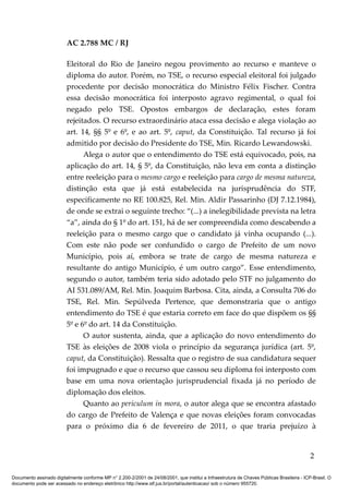 AC 2.788 MC / RJ

                         Eleitoral do Rio de Janeiro negou provimento ao recurso e manteve o
                         diploma do autor. Porém, no TSE, o recurso especial eleitoral foi julgado
                         procedente por decisão monocrática do Ministro Félix Fischer. Contra
                         essa decisão monocrática foi interposto agravo regimental, o qual foi
                         negado pelo TSE. Opostos embargos de declaração, estes foram
                         rejeitados. O recurso extraordinário ataca essa decisão e alega violação ao
                         art. 14, §§ 5º e 6º, e ao art. 5º, caput, da Constituição. Tal recurso já foi
                         admitido por decisão do Presidente do TSE, Min. Ricardo Lewandowski.
                               Alega o autor que o entendimento do TSE está equivocado, pois, na
                         aplicação do art. 14, § 5º, da Constituição, não leva em conta a distinção
                         entre reeleição para o mesmo cargo e reeleição para cargo de mesma natureza,
                         distinção esta que já está estabelecida na jurisprudência do STF,
                         especificamente no RE 100.825, Rel. Min. Aldir Passarinho (DJ 7.12.1984),
                         de onde se extrai o seguinte trecho: “(...) a inelegibilidade prevista na letra
                         “a”, ainda do § 1º do art. 151, há de ser compreendida como descabendo a
                         reeleição para o mesmo cargo que o candidato já vinha ocupando (...).
                         Com este não pode ser confundido o cargo de Prefeito de um novo
                         Município, pois aí, embora se trate de cargo de mesma natureza e
                         resultante do antigo Município, é um outro cargo”. Esse entendimento,
                         segundo o autor, também teria sido adotado pelo STF no julgamento do
                         AI 531.089/AM, Rel. Min. Joaquim Barbosa. Cita, ainda, a Consulta 706 do
                         TSE, Rel. Min. Sepúlveda Pertence, que demonstraria que o antigo
                         entendimento do TSE é que estaria correto em face do que dispõem os §§
                         5º e 6º do art. 14 da Constituição.
                               O autor sustenta, ainda, que a aplicação do novo entendimento do
                         TSE às eleições de 2008 viola o princípio da segurança jurídica (art. 5º,
                         caput, da Constituição). Ressalta que o registro de sua candidatura sequer
                         foi impugnado e que o recurso que cassou seu diploma foi interposto com
                         base em uma nova orientação jurisprudencial fixada já no período de
                         diplomação dos eleitos.
                               Quanto ao periculum in mora, o autor alega que se encontra afastado
                         do cargo de Prefeito de Valença e que novas eleições foram convocadas
                         para o próximo dia 6 de fevereiro de 2011, o que traria prejuízo à


                                                                                                                                            2

Documento assinado digitalmente conforme MP n° 2.200-2/2001 de 24/08/2001, que institui a Infraestrutura de Chaves Públicas Brasileira - ICP-Brasil. O
documento pode ser acessado no endereço eletrônico http://www.stf.jus.br/portal/autenticacao/ sob o número 955720.
 
