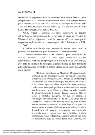 AC 2.788 MC / RJ

                         efetividade do julgamento final do recurso extraordinário. Enfatiza que a
                         jurisprudência do TSE entende que deve ser evitada a realização de novo
                         pleito eleitoral antes de definida a questão da cassação do diploma (MS
                         3.345, Rel. Min. Humberto Gomes de Barros; MS 3.373, Rel. Min. Caputo
                         Bastos, MS 3.349, Rel. Min. Gilmar Mendes).
                              Assim, requer a concessão de efeito suspensivo ao recurso
                         extraordinário, assegurando-se-lhe o exercício do cargo de Prefeito de
                         Valença-RJ até o julgamento final do recurso, além da consequente
                         suspensão do pleito eleitoral convocado para o dia 6 de fevereiro de 2011.
                              Decido.
                              A análise sumária do caso apresentado nestes autos revela a
                         presença dos pressupostos para a concessão da medida cautelar.
                              O recurso extraordinário já foi admitido pela Presidência do
                         Tribunal Superior Eleitoral e versa sobre importante questão
                         constitucional relativa à interpretação do § 5º do art. 14 da Constituição,
                         que trata do instituto da reeleição. A plausibilidade da tese defendida
                         pelo autor encontra respaldo em antigo julgado desta Corte, cuja ementa
                         assim dispõe:
                                                       “Eleitoral. Constituição de Município. Desmembramento
                                                 territorial de um município. Eleição de Prefeito Municipal.
                                                 Inelegibilidade e Irreelegibilidade. O prefeito de um Município
                                                 – na hipótese dos autos, o Município de Curiúva, no Paraná –
                                                 pode, desde que se desincompatibilize oportunamente,
                                                 candidatar-se ao cargo de prefeito de outro município – no caso
                                                 o de Figueira, no mesmo Estado –, embora este tenha resultado
                                                 do desmembramento territorial daquele primeiro. Não se
                                                 tornou o candidato inelegível, por não ter ocorrido a
                                                 substituição prevista na letra "b" do par-1., do artigo 151 da
                                                 Constituição Federal, e em face de haver ele sido afastado
                                                 tempestivamente do exercício do cargo (letra "c", do par-1. do
                                                 mesmo artigo), e a irreelegibilidade prevista na letra "a", ainda
                                                 do par-1. do art-151, há de ser compreendida como descabendo
                                                 a reeleição para o mesmo cargo que o candidato já vinha
                                                 ocupando, ou seja, o de Prefeito de Curiúva. Com este não pode
                                                 ser confundido o cargo de Prefeito de um novo Município, pois


                                                                                                                                            3

Documento assinado digitalmente conforme MP n° 2.200-2/2001 de 24/08/2001, que institui a Infraestrutura de Chaves Públicas Brasileira - ICP-Brasil. O
documento pode ser acessado no endereço eletrônico http://www.stf.jus.br/portal/autenticacao/ sob o número 955720.
 