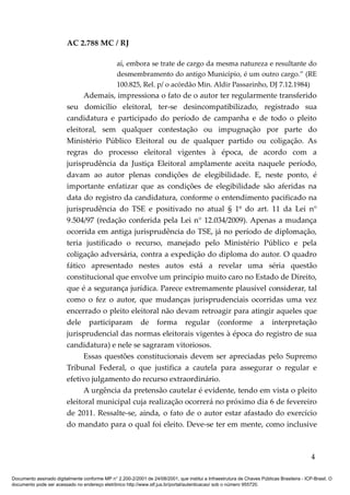 AC 2.788 MC / RJ

                                                 aí, embora se trate de cargo da mesma natureza e resultante do
                                                 desmembramento do antigo Município, é um outro cargo.” (RE
                                                 100.825, Rel. p/ o acórdão Min. Aldir Passarinho, DJ 7.12.1984)
                               Ademais, impressiona o fato de o autor ter regularmente transferido
                         seu domicílio eleitoral, ter-se desincompatibilizado, registrado sua
                         candidatura e participado do período de campanha e de todo o pleito
                         eleitoral, sem qualquer contestação ou impugnação por parte do
                         Ministério Público Eleitoral ou de qualquer partido ou coligação. As
                         regras do processo eleitoral vigentes à época, de acordo com a
                         jurisprudência da Justiça Eleitoral amplamente aceita naquele período,
                         davam ao autor plenas condições de elegibilidade. E, neste ponto, é
                         importante enfatizar que as condições de elegibilidade são aferidas na
                         data do registro da candidatura, conforme o entendimento pacificado na
                         jurisprudência do TSE e positivado no atual § 1º do art. 11 da Lei n°
                         9.504/97 (redação conferida pela Lei n° 12.034/2009). Apenas a mudança
                         ocorrida em antiga jurisprudência do TSE, já no período de diplomação,
                         teria justificado o recurso, manejado pelo Ministério Público e pela
                         coligação adversária, contra a expedição do diploma do autor. O quadro
                         fático apresentado nestes autos está a revelar uma séria questão
                         constitucional que envolve um princípio muito caro no Estado de Direito,
                         que é a segurança jurídica. Parece extremamente plausível considerar, tal
                         como o fez o autor, que mudanças jurisprudenciais ocorridas uma vez
                         encerrado o pleito eleitoral não devam retroagir para atingir aqueles que
                         dele participaram de forma regular (conforme a interpretação
                         jurisprudencial das normas eleitorais vigentes à época do registro de sua
                         candidatura) e nele se sagraram vitoriosos.
                               Essas questões constitucionais devem ser apreciadas pelo Supremo
                         Tribunal Federal, o que justifica a cautela para assegurar o regular e
                         efetivo julgamento do recurso extraordinário.
                               A urgência da pretensão cautelar é evidente, tendo em vista o pleito
                         eleitoral municipal cuja realização ocorrerá no próximo dia 6 de fevereiro
                         de 2011. Ressalte-se, ainda, o fato de o autor estar afastado do exercício
                         do mandato para o qual foi eleito. Deve-se ter em mente, como inclusive



                                                                                                                                            4

Documento assinado digitalmente conforme MP n° 2.200-2/2001 de 24/08/2001, que institui a Infraestrutura de Chaves Públicas Brasileira - ICP-Brasil. O
documento pode ser acessado no endereço eletrônico http://www.stf.jus.br/portal/autenticacao/ sob o número 955720.
 