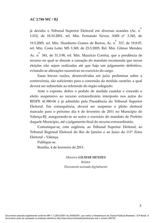 AC 2.788 MC / RJ

                                                                                              º
                         já decidiu o Tribunal Superior Eleitoral em diversas ocasiões (Ac. n
                         1.012, de 18.10.2001, rel. Min. Fernando Neves; AMS n° 3.345, de
                                                                                º
                         19.5.2005, rel. Min. Humberto Gomes de Barros; Ac. n 317, de 19.8.97,
                         rel. Min. Costa Leite; MS 3.349, de 25.5.2005, Rel. Min. Gilmar Mendes;
                               º
                         Ac. n 341, de 31.3.98, rel. Min. Maurício Corrêa), que a pendência de
                         recurso no qual se discute a cassação do mandato recomenda que novas
                         eleições não sejam realizadas até que haja um julgamento definitivo,
                         evitando-se alterações sucessivas no exercício do cargo.
                               Essas breves razões, desenvolvidas em juízo preliminar sobre a
                         controvérsia, são suficientes para a concessão da medida cautelar, a qual
                         deverá ser submetida ao referendo do órgão colegiado.
                               Ante o exposto, defiro o pedido de medida cautelar e concedo o
                         efeito suspensivo ao recurso extraordinário interposto nos autos do
                         RESPE 41.980-06 e já admitido pela Presidência do Tribunal Superior
                         Eleitoral. Em consequência, deverá ser suspenso o pleito eleitoral
                         marcado para o próximo dia 6 de fevereiro de 2011 no Município de
                         Valença-RJ, assegurando-se ao autor o exercício do mandato de Prefeito
                         daquele Município, até o julgamento final do recurso extraordinário.
                               Comunique-se, com urgência, ao Tribunal Superior Eleitoral, ao
                         Tribunal Regional Eleitoral do Rio de Janeiro e ao Juízo da 111ª Zona
                         Eleitoral – Valença.
                               Publique-se.
                               Brasília, 4 de fevereiro de 2011.

                                                              Ministro GILMAR MENDES
                                                                        Relator
                                                             Documento assinado digitalmente




                                                                                                                                            5

Documento assinado digitalmente conforme MP n° 2.200-2/2001 de 24/08/2001, que institui a Infraestrutura de Chaves Públicas Brasileira - ICP-Brasil. O
documento pode ser acessado no endereço eletrônico http://www.stf.jus.br/portal/autenticacao/ sob o número 955720.
 