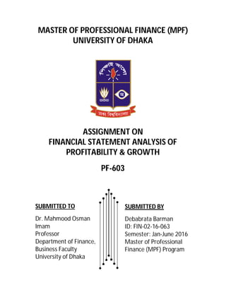 MASTER OF PROFESSIONAL FINANCE (MPF)
UNIVERSITY OF DHAKA
ASSIGNMENT ON
FINANCIAL STATEMENT ANALYSIS OF
PROFITABILITY & GROWTH
PF-603
SUBMITTED BY
Debabrata Barman
ID: FIN-02-16-063
Semester: Jan-June 2016
Master of Professional
Finance (MPF) Program
SUBMITTED TO
Dr. Mahmood Osman
Imam
Professor
Department of Finance,
Business Faculty
University of Dhaka
 