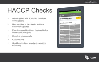 HACCP Checks
• Native app for iOS & Android (Windows
coming soon)
• Data sent live to the cloud – real-time
dashboard updates
• Easy to useand intuitive – designed in line
with mobile principals
• Speed of entering data
• Customisable
• Quickly record any standards requiring
monitoring
 