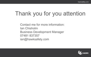 Thank you for you attention
Contact me for more information:
Ian Chisholm
Business Development Manager
07481 837357
ian@hawksafety.com
 