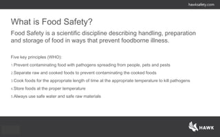 What is Food Safety?
Food Safety is a scientific discipline describing handling, preparation
and storage of food in ways that prevent foodborne illness.
Five key principles (WHO):
1.Prevent contaminating food with pathogens spreading from people, pets and pests
2.Separate raw and cooked foods to prevent contaminating the cooked foods
3.Cook foods for the appropriate length of time at the appropriate temperature to kill pathogens
4.Store foods at the proper temperature
5.Always use safe water and safe raw materials
 