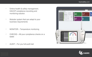 • Online health & safety management,
HACCP compliance recording and
monitoring solution
• Modular system that can adapt to your
business requirements
• MONITOR – Temperature monitoring
• CHECKS – All your compliance checks on a
tablet
• AUDIT – For you full audit trail
 