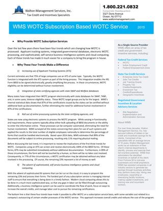 1.800.221.0832
Corporate Headquarters
3321 Doris Avenue
Ocean, NJ 07712
www.waltonmanagement.com
 Why Provide WOTC Subscription Services
Over the last few years there have been four trends which are changing how WOTC is
processed: Applicant tracking systems, integrated governmental databases, electronic WOTC
processing, and sophisticated, self-service business intelligence systems and cloud computing.
Each of these trends has made it much easier for a company to bring the program in house.
 Why These Four Trends Make a Difference
1) Increasing use of Applicant Tracking Systems (ATS)
Current estimates are that 75% of large companies use an ATS of some type. Typically, the WOTC
function is integrated with the ATS system as part of the hiring process. This integration enables the IRS
Form 8850 to be signed electronically, greatly simplifying the process. In these circumstances, WOTC
eligibility can be determined without human involvement.
2) Integration of state certifying agencies with state SNAP and Welfare databases
Many states have integrated their WOTC program electronically with state databases for SNAP, TANF,
and, in some cases, Veteran eligibility status. These WOTC target groups are by far the largest. WMS’s
internal statistical data shows that 87% of the certifications issued by the states can be certified without
additional back up documentation, further eliminating the need for additional human involvement in
87% of the certifications.
3) Roll out of online processing systems by the state certifying agencies, and
States are now using electronic systems to process the WOTC program. While varying in functionality
and requirements, these systems typically allow either bulk uploading of 8850 documents or the ability
to enter the information online. These processes can be computer automated, eliminating the need for
human involvement. WMS surveyed all the states concerning their plans for use of such systems and
applied the results to the total number of eligible employees nationally to determine the percentage of
forms that could be handled electronically. Based upon 2014 data, WMS estimates that 89% of the
documents will be subject to online processing, resulting only 11% requiring physical mailing.
Before discussing the last trend, it is important to review the implications of the first three trends for
WOTC. Companies using an ATS can screen and receive electronically 100% of the 8850 forms. Of these
forms, 87% may be submitted immediately without additional documentation. Furthermore, in 89% of
those circumstances, the form will not be touched by a human, so there will be no labor cost involved.
Consequently, in 77% of the circumstances, a WOTC certification may be obtained without any labor
involved in the processing. Of course, the remaining 23% represent a lot of money as well.
4) The advent of sophisticated, self-service business intelligence systems and cloud
computing.
With the advent of sophisticated BI systems that can be run on the cloud, it is easy to pinpoint the
remaining 23% and process their forms. The hardest part of any subscription service is managing internal
staff to ensure that everything is being done in a timely fashion. Modern cloud computing allows this to
be done in a much more sophisticated way, so that any gaps in labor can be filled through outsourcing.
Additionally, a business intelligence system can be used to coordinate the flow of work, focus on ways to
increase the overall credits, and manage labor cost to pursue the remaining certifications.
The bottom line is that these four trends have made it possible to offer WOTC on a subscription service basis, with some variable cost related to a
company’s outsourcing of certain smaller processes of the WOTC service. This approach increases overall credits and reduces the cost of the program.
Tax Credit and Incentives Specialists
WMS WOTC Subscription Based WOTC Service 2015
As a Single-Source Provider
WMS offers an array of tax
credit and government
incentive services, including:
Federal Tax Credit Services
 WOTC
 Indian Employment Credit
 Federal Empowerment Zone
State Tax Credit Services
 Enterprise Zone Tax Credit
 Jobs Tax Credits
 Job Training Grants
 Property Tax
Credits/Abatements
 Investment Tax
Credits/Expenditures
 Geographic Incentives
Negotiated Government
Incentives & Location
Advisory Services
 Site Negotiation,
Implementation and
Administration Services
About WMS
For over three decades, Walton
Management Service, Inc. has
secured millions of dollars in tax
credit and incentives savings for its
clients. Comprised of tax
specialists with an average tenure
of 16 years, Walton Management
works as an extension of their
client’s internal departments to
identify, process and execute their
full incentive potential. WMS then
administers the identified
incentives on behalf of the client.
From Fortune 50 to mid-size
businesses and small proprietors,
WMS has assisted companies in all
industry sectors to generate tax
savings through business activities
they perform every day: Hiring new
employees, expanding or
downsizing facility locations,
making capital investments, and
training new and incumbent
workers.
 