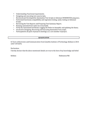 • Understanding Functional requirements.
• Designing and executing test cases/scripts.
• Reviewed and Developedthe Automation Test Scripts in Selenium WEBDRIVER using Java.
• Performed functional,compatibility and regression testing, sanity testing on Selenium
Scripts.
• Reviewing the Test Reports and Preparing Test Summary Report.
• Running automated test suites for every build.
• Verify the Automated test Result, Logging the Defect in Assembla and updating the Status.
• Involvedin Designing, Reviewing and Executing Automated Test scripts.
• Participated in all parts of projects meetings as a core member of project.
QUALIFICATION
B. Tech. in Electronics and Communication from Camellia Institute of Technology,Kolkata in 2014
with 7.69 CGPA.
Declaration:
I hereby declare that the above mentioned details are true to the best of my knowledge and belief.
Kolkata Shahnawaz Md
 