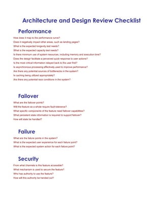 Architecture and Design Review Checklist
Performance
How does it map to the performance curve?
Does it negatively impact other areas, such as landing pages?
What is the expected longevity test needs?
What is the expected capacity test needs?
Is there minimum use of system resources, including memory and execution time?
Does the design facilitate a perceived quick response to user actions?
Is the most critical information relayed back to the user first?
Is asynchronous processing effectively used to improve performance?
Are there any potential sources of bottlenecks in the system?
Is caching being utilized appropriately?
Are there any potential race conditions in the system?
Failover
What are the failover points?
Will the feature as a whole require fault tolerance?
What specific components of the feature need failover capabilities?
What persistent state information is required to support failover?
How will state be handled?
Failure
What are the failure points in the system?
What is the expected user experience for each failure point?
What is the expected system action for each failure point?
Security
From what channels is this feature accessible?
What mechanism is used to secure the feature?
Who has authority to use the feature?
How will this authority be handed out?
 
