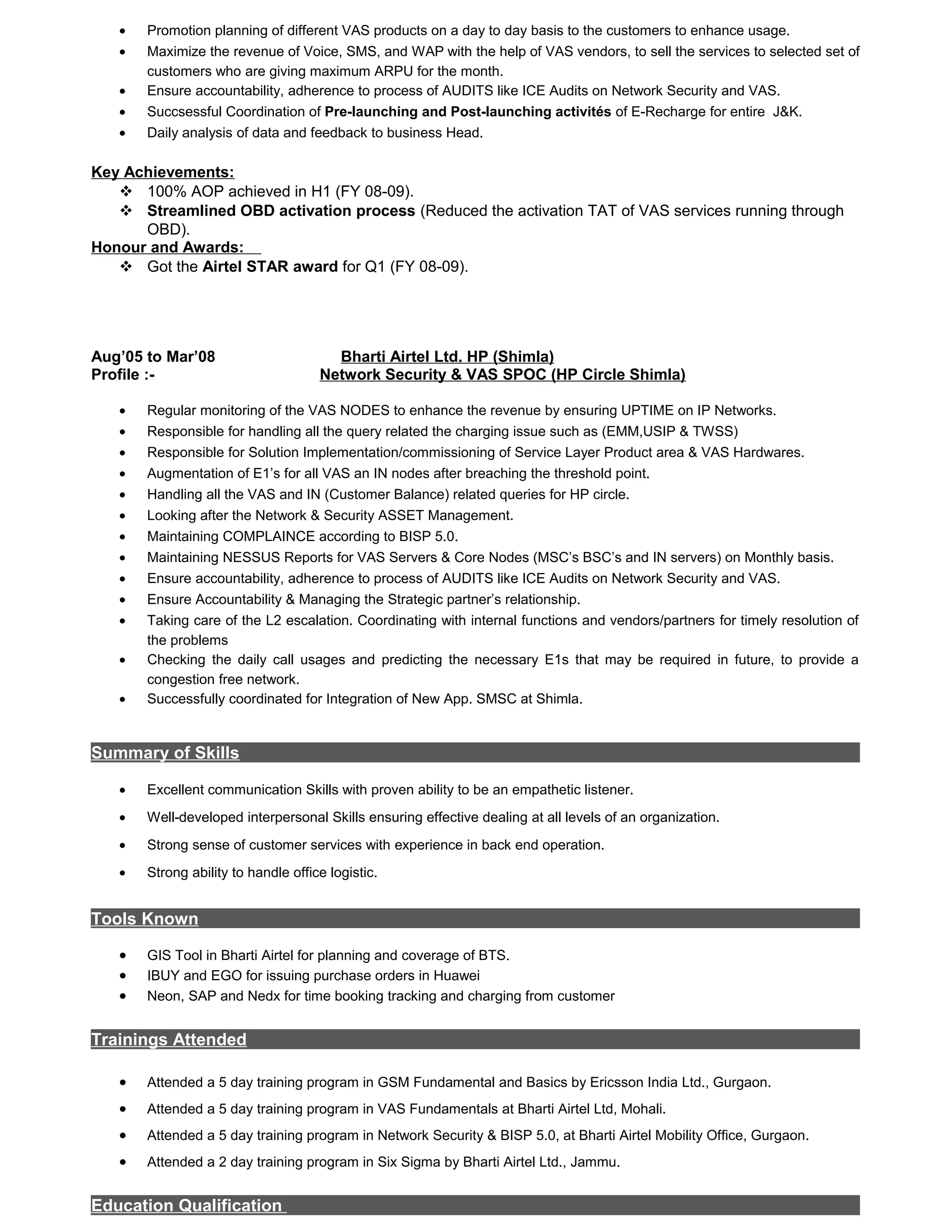 • Promotion planning of different VAS products on a day to day basis to the customers to enhance usage.
• Maximize the revenue of Voice, SMS, and WAP with the help of VAS vendors, to sell the services to selected set of
customers who are giving maximum ARPU for the month.
• Ensure accountability, adherence to process of AUDITS like ICE Audits on Network Security and VAS.
• Succsessful Coordination of Pre-launching and Post-launching activités of E-Recharge for entire J&K.
• Daily analysis of data and feedback to business Head.
Key Achievements:
 100% AOP achieved in H1 (FY 08-09).
 Streamlined OBD activation process (Reduced the activation TAT of VAS services running through
OBD).
Honour and Awards:
 Got the Airtel STAR award for Q1 (FY 08-09).
Aug’05 to Mar’08 Bharti Airtel Ltd. HP (Shimla)
Profile :- Network Security & VAS SPOC (HP Circle Shimla)
• Regular monitoring of the VAS NODES to enhance the revenue by ensuring UPTIME on IP Networks.
• Responsible for handling all the query related the charging issue such as (EMM,USIP & TWSS)
• Responsible for Solution Implementation/commissioning of Service Layer Product area & VAS Hardwares.
• Augmentation of E1’s for all VAS an IN nodes after breaching the threshold point.
• Handling all the VAS and IN (Customer Balance) related queries for HP circle.
• Looking after the Network & Security ASSET Management.
• Maintaining COMPLAINCE according to BISP 5.0.
• Maintaining NESSUS Reports for VAS Servers & Core Nodes (MSC’s BSC’s and IN servers) on Monthly basis.
• Ensure accountability, adherence to process of AUDITS like ICE Audits on Network Security and VAS.
• Ensure Accountability & Managing the Strategic partner’s relationship.
• Taking care of the L2 escalation. Coordinating with internal functions and vendors/partners for timely resolution of
the problems
• Checking the daily call usages and predicting the necessary E1s that may be required in future, to provide a
congestion free network.
• Successfully coordinated for Integration of New App. SMSC at Shimla.
Summary of Skills
• Excellent communication Skills with proven ability to be an empathetic listener.
• Well-developed interpersonal Skills ensuring effective dealing at all levels of an organization.
• Strong sense of customer services with experience in back end operation.
• Strong ability to handle office logistic.
Tools Known
• GIS Tool in Bharti Airtel for planning and coverage of BTS.
• IBUY and EGO for issuing purchase orders in Huawei
• Neon, SAP and Nedx for time booking tracking and charging from customer
Trainings Attended
• Attended a 5 day training program in GSM Fundamental and Basics by Ericsson India Ltd., Gurgaon.
• Attended a 5 day training program in VAS Fundamentals at Bharti Airtel Ltd, Mohali.
• Attended a 5 day training program in Network Security & BISP 5.0, at Bharti Airtel Mobility Office, Gurgaon.
• Attended a 2 day training program in Six Sigma by Bharti Airtel Ltd., Jammu.
Education Qualification
 