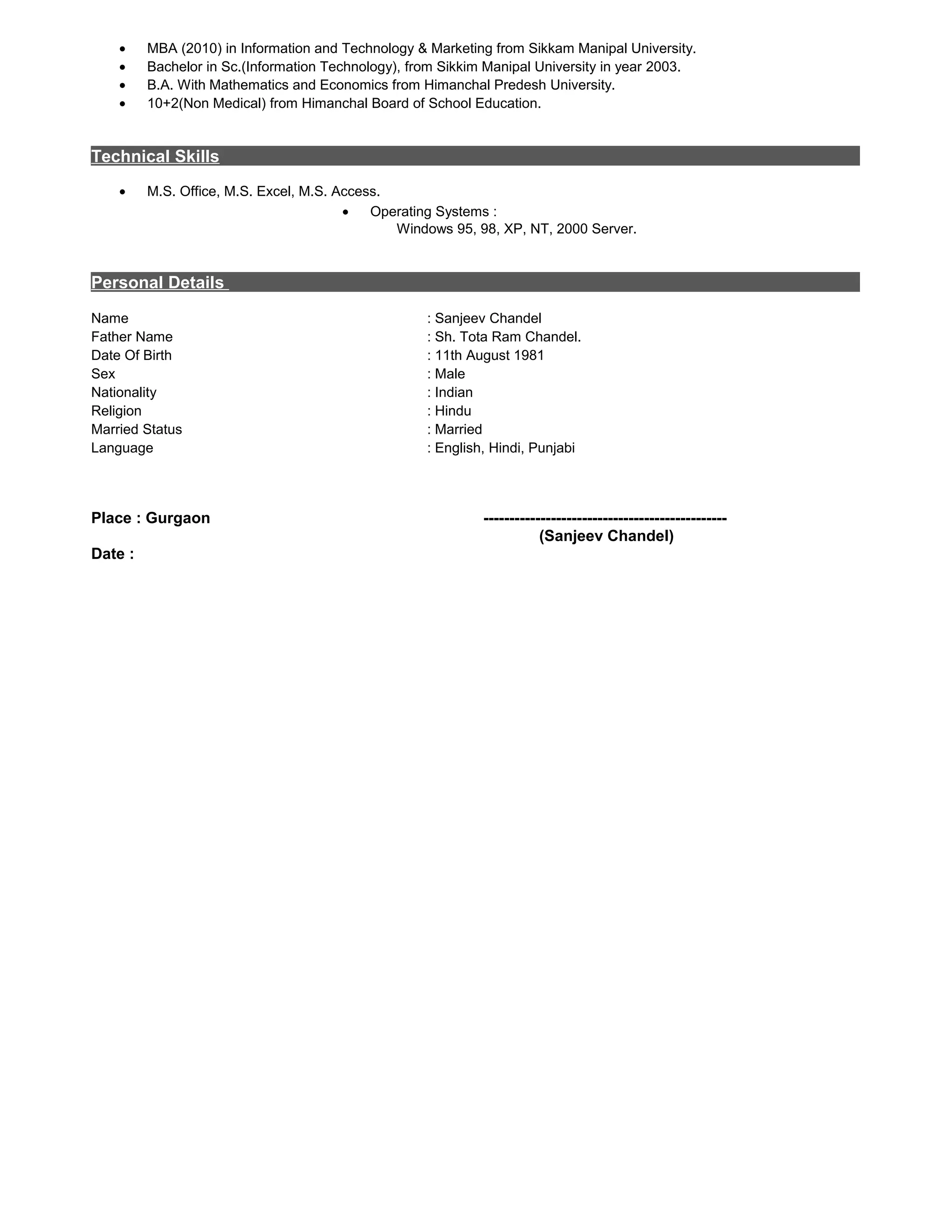 • MBA (2010) in Information and Technology & Marketing from Sikkam Manipal University.
• Bachelor in Sc.(Information Technology), from Sikkim Manipal University in year 2003.
• B.A. With Mathematics and Economics from Himanchal Predesh University.
• 10+2(Non Medical) from Himanchal Board of School Education.
Technical Skills
• M.S. Office, M.S. Excel, M.S. Access.
Personal Details
Name : Sanjeev Chandel
Father Name : Sh. Tota Ram Chandel.
Date Of Birth : 11th August 1981
Sex : Male
Nationality : Indian
Religion : Hindu
Married Status : Married
Language : English, Hindi, Punjabi
Place : Gurgaon -----------------------------------------------
(Sanjeev Chandel)
Date :
• Operating Systems :
Windows 95, 98, XP, NT, 2000 Server.
 