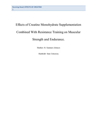 Running Head: EFFECTS OF CREATINE
1
Effects of Creatine Monohydrate Supplementation
Combined With Resistance Training on Muscular
Strength and Endurance.
Matthew R. Summers-Johnson
Humboldt State University
 