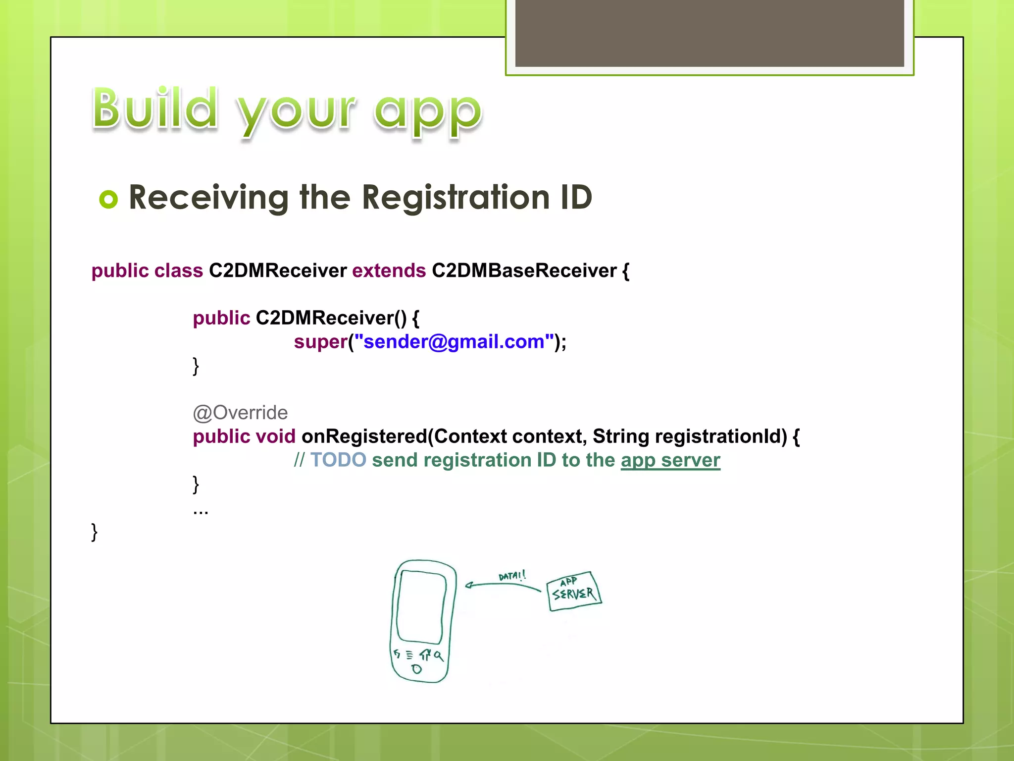 Receiving         the Registration ID

public class C2DMReceiver extends C2DMBaseReceiver {

         public C2DMReceiver() {
                   super("sender@gmail.com");
         }

         @Override
         public void onRegistered(Context context, String registrationId) {
                    // TODO send registration ID to the app server
         }
         ...
}
 
