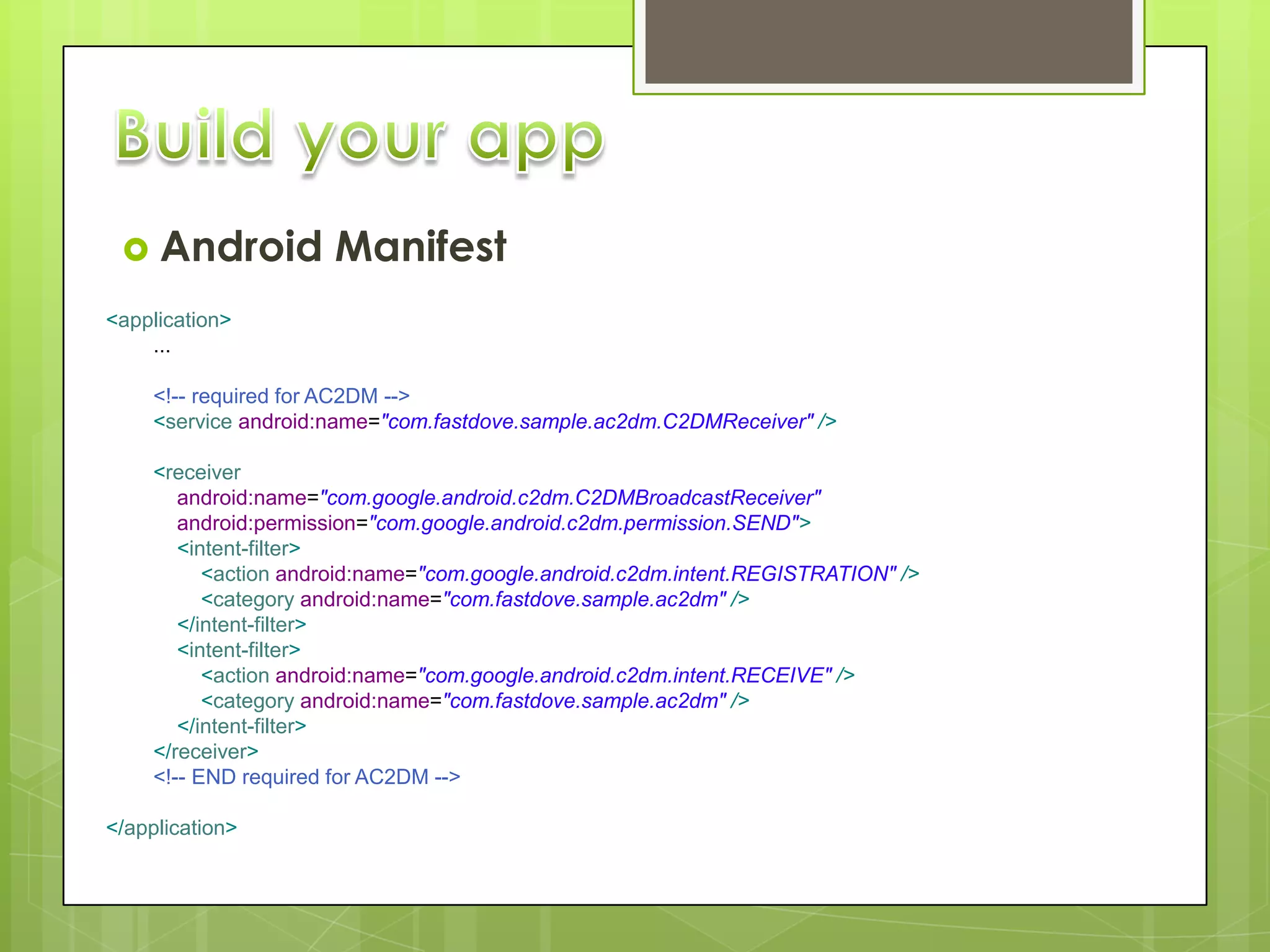  Android            Manifest
<application>
    ...

     <!-- required for AC2DM -->
     <service android:name="com.fastdove.sample.ac2dm.C2DMReceiver" />

     <receiver
        android:name="com.google.android.c2dm.C2DMBroadcastReceiver"
        android:permission="com.google.android.c2dm.permission.SEND">
        <intent-filter>
           <action android:name="com.google.android.c2dm.intent.REGISTRATION" />
           <category android:name="com.fastdove.sample.ac2dm" />
        </intent-filter>
        <intent-filter>
           <action android:name="com.google.android.c2dm.intent.RECEIVE" />
           <category android:name="com.fastdove.sample.ac2dm" />
        </intent-filter>
     </receiver>
     <!-- END required for AC2DM -->

</application>
 