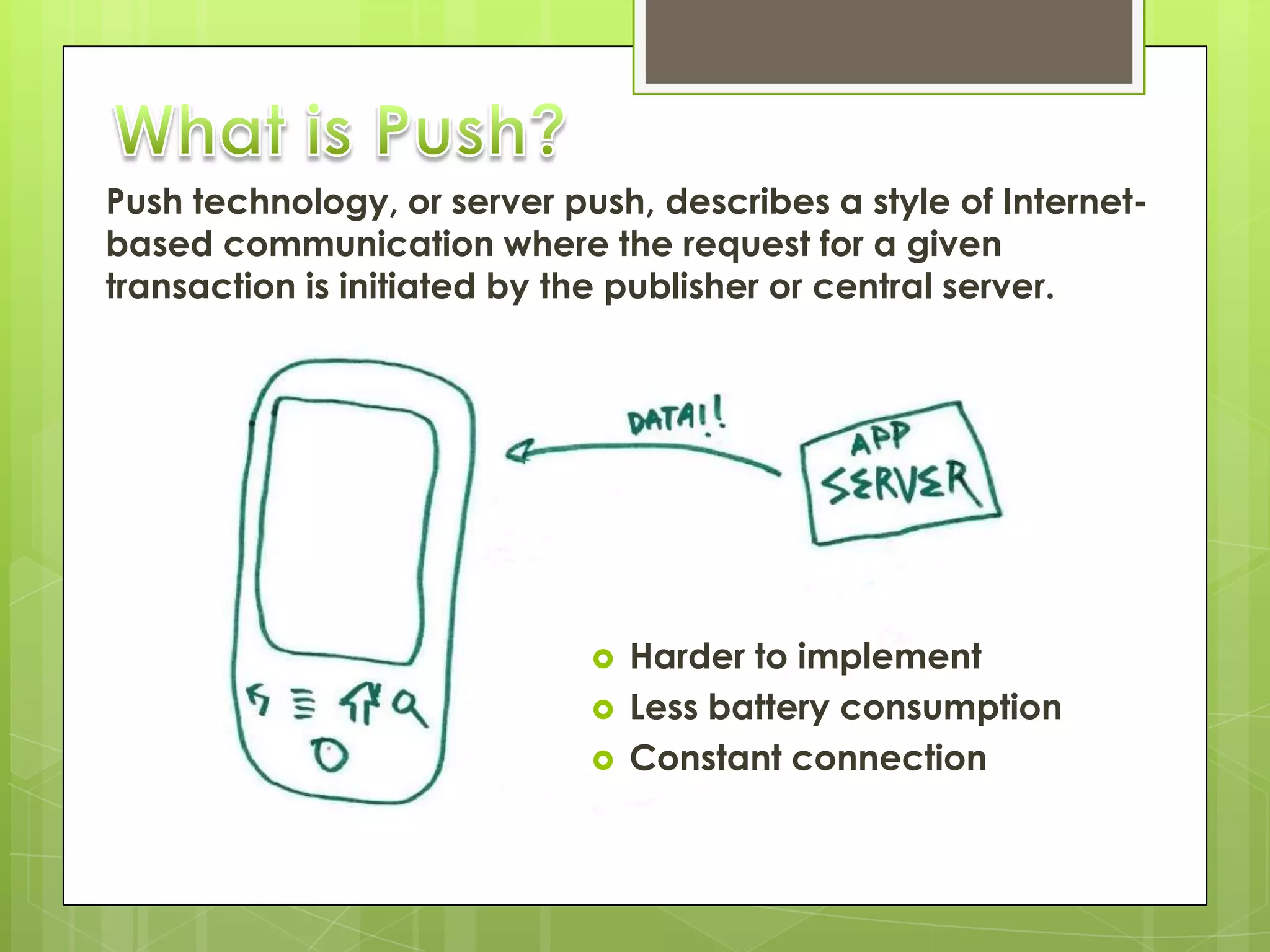 Push technology, or server push, describes a style of Internet-
based communication where the request for a given
transaction is initiated by the publisher or central server.




                                Harder to implement
                                Less battery consumption
                                Constant connection
 