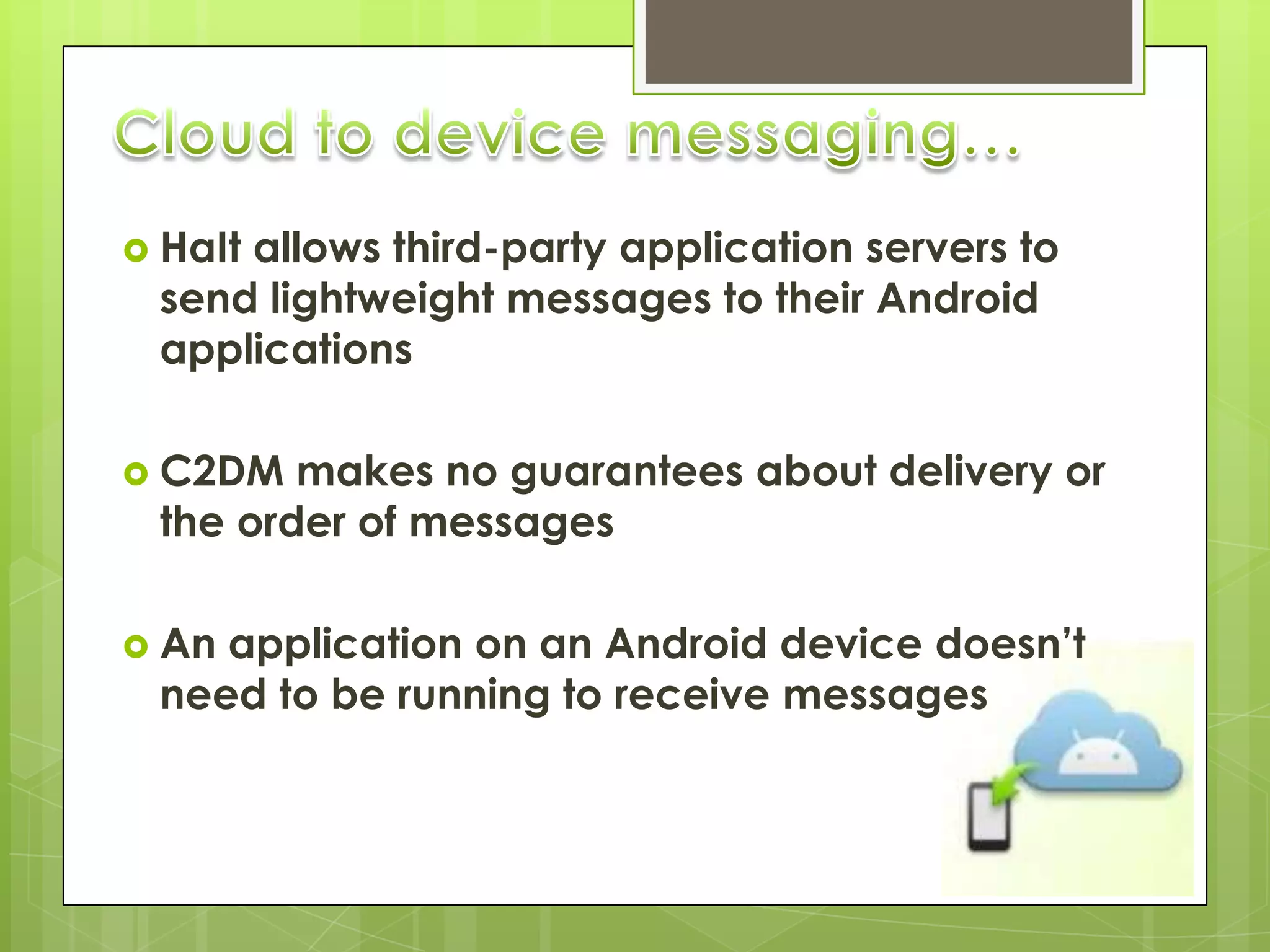  HaIt
     allows third-party application servers to
 send lightweight messages to their Android
 applications

 C2DM  makes no guarantees about delivery or
 the order of messages

 Anapplication on an Android device doesn’t
 need to be running to receive messages
 