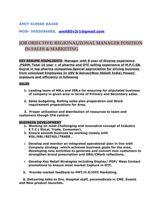 AMIT KUMAR RAJAK
MOB- 9685096888, amit85v2r1@gmail.com
JOB OBJECTIVE: REGIONAL/ZONAL MANAGER POSITION
IN SALES & MARKETING
KEY RESUME HIGHLIGHTS- Manager with 8 year of Diverse experience
,PGDM, Total 14 year + of pharma and OTC selling experience of M.P,C.G&
Gujrat in top pharma companies.Special appreciation for driving business
from unionized Employees In USV & Solvay(Now Abbott India) Posses’
exposure and efficiency in following
SALES
1. Leading team of MR,s and ISR,s for ensuring for stipulated business
of company in given area in terms of Primary and Secondary sales.
2. Sales budgeting, Rolling sales plan preparation and Stock
requirement preparations for Area.
3. Proper utilization and distribution of resources to team and
customers though CFA control.
BUSINESS DEVELOPMENT
1. Working on most Challenging and innovative concept of Industry
E.T.C ( Etical, Trade, Consumer).
2. Ensure smooth business by working closely with
KOL/KBL/RETAIL/TRADE .
3. Develop and monitor an integrated operational plan in line with
Company strategy which achieves business goals for the area,
Developing new activities to generate and convert new customers to
strengthen brand prescription and ORG/CMark reflections.
4. Develop Key Retail Strategies including Display/ POP/ Mass Contact
promotions to ensure most market Capture in OTC.
5. Provide market feedback to PMT/H.O/OTC Marketing.
6. Delivering talks to Drs, Hospital staff, paramedicals in CME, Events
and New product launches.
 