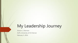 My Leadership Journey
Sharon L. Sherman
ALPS, University of CO-Denver
February 5, 2016
 