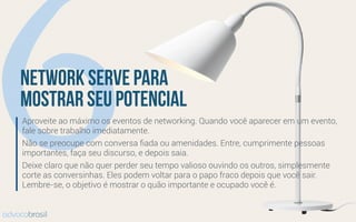 6network serve para
mostrar seu potencial
Aproveite ao máximo os eventos de networking. Quando você aparecer em um evento,
fale sobre trabalho imediatamente.
Não se preocupe com conversa ﬁada ou amenidades. Entre, cumprimente pessoas
importantes, faça seu discurso, e depois saia.
Deixe claro que não quer perder seu tempo valioso ouvindo os outros, simplesmente
corte as conversinhas. Eles podem voltar para o papo fraco depois que você sair.
Lembre-se, o objetivo é mostrar o quão importante e ocupado você é.
advocobrasil
 