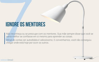 7ignore os mentores
Não reconheça ou se preocupe com os mentores. Sua mãe sempre disse que você se
sairia melhor se conﬁasse em si mesmo para aprender as coisas.
Aﬁnal de contas ser autodidata é valiosíssimo. E convenhamos, você não conseguiu
chegar onde está hoje por ouvir os outros.
advocobrasil
 