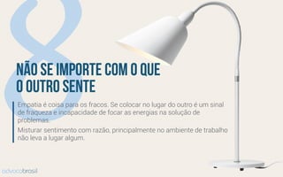 8não se importe com o que
o outro sente
Empatia é coisa para os fracos. Se colocar no lugar do outro é um sinal
de fraqueza e incapacidade de focar as energias na solução de
problemas.
Misturar sentimento com razão, principalmente no ambiente de trabalho
não leva a lugar algum.
advocobrasil
 