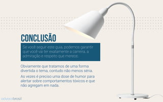 Se você seguir este guia, podemos garantir
que você vai ter exatamente a carreira, a
admiração e respeito que merece.
conclusão
advocobrasil
Obviamente que tratamos de uma forma
divertida o tema, contudo não menos séria.
As vezes é preciso uma dose de humor para
alertar sobre comportamentos tóxicos e que
não agregam em nada.
 
