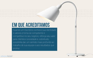 Quando um Escritório conhece sua identidade
e valores e torna-se competente e
competitivo no seu negócio, reforça seu valor
para clientes e sociedade e, sobretudo,
possibilita dar um sentido mais profundo ao
trabalho de sua equipe e aos resultados que
produz.
em que acreditamos
advocobrasil
 