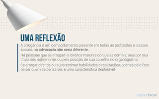 A arrogância é um comportamento presente em todas as proﬁssões e classes
sociais, na advocacia não seria diferente.
Há pessoas que se arrogam a direitos maiores do que as demais, seja por seu
título, seu sobrenome, ou pela posição de sua caixinha no organograma.
Se arrogar direitos ou superestimar habilidades e realizações, apenas pelo fato
de ser quem se pensa ser, é uma característica deplorável.
uma reflexão
advocobrasil
 