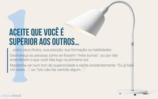 1… pelos seus títulos, sua posição, sua formação ou habilidades.
Desmereça as pessoas como se fossem “meio burras”, ou por não
entenderem o que você fala logo na primeira vez.
Mantenha-se num tom de superioridade e repita insistentemente: “Eu já falei
mil vezes …”, ou “isto não faz sentido algum …”
aceite que você é
superior aos outros…
advocobrasil
 