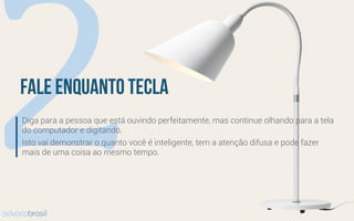 2fale enquanto tecla
Diga para a pessoa que está ouvindo perfeitamente, mas continue olhando para a tela
do computador e digitando.
Isto vai demonstrar o quanto você é inteligente, tem a atenção difusa e pode fazer
mais de uma coisa ao mesmo tempo.
advocobrasil
 