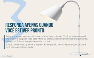 3responda apenas quando
você estiver pronto
Retorne telefonemas e e-mails quando você bem entender. Você vai sinalizar o quão
importante e ocupado você está. Aﬁnal de contas, o cliente pode esperar alguns dias,
até que você tenha a resposta que ele precisa.
E você também não quer dar a impressão de que não tem nada para fazer, de que é
uma pessoa muito ocupada.
advocobrasil
 