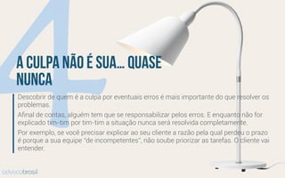 4a culpa não é sua… quase
nunca
Descobrir de quem é a culpa por eventuais erros é mais importante do que resolver os
problemas.
Aﬁnal de contas, alguém tem que se responsabilizar pelos erros. E enquanto não for
explicado tim-tim por tim-tim a situação nunca será resolvida completamente.
Por exemplo, se você precisar explicar ao seu cliente a razão pela qual perdeu o prazo
é porque a sua equipe “de incompetentes”, não soube priorizar as tarefas. O cliente vai
entender.
advocobrasil
 