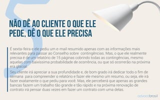 5É sexta-feira e ele pediu um e-mail resumido apenas com as informações mais
relevantes para passar ao Conselho sobre  contingências. Mas, o que ele realmente
precisa é de um relatório de 15 páginas cobrindo todas as contingências, mesmo
aquelas com baixíssima probabilidade de ocorrência, ou que só ocorrerão na próxima
era glacial. 
Seu cliente irá apreciar a sua profundidade e, de bom grado irá dedicar todo o ﬁm de
semana  para compreender o relatório e fazer ele mesmo um resumo, ou seja, ele irá
fazer exatamente o que pediu para você. Mas, ele perceberá que apenas as grandes
bancas fazem um trabalho tão grande e tão rápido e na próxima renovação de
contrato irá pensar duas vezes em fazer um contrato com uma delas.
Não dê ao cliente o que ele
pede, dê o que ele precisa
advocobrasil
 