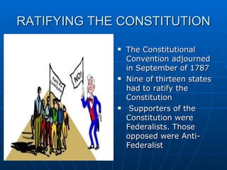 RATIFYING THE CONSTITUTION The Constitutional Convention adjourned in September of 1787 Nine of thirteen states had to ratify the Constitution Supporters of the Constitution were Federalists. Those opposed were Anti-Federalist 