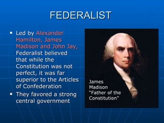 FEDERALIST  Led by  Alexander Hamilton, James Madison and John Jay,  Federalist believed that while the Constitution was not perfect, it was far superior to the Articles of Confederation They favored a strong central government James Madison “Father of the Constitution” 