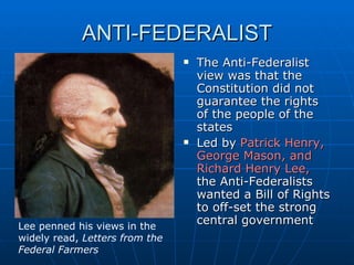 ANTI-FEDERALIST The Anti-Federalist view was that the Constitution did not guarantee the rights of the people of the states Led by  Patrick Henry, George Mason, and Richard Henry Lee,  the Anti-Federalists wanted a Bill of Rights to off-set the strong central government Lee penned his views in the widely read,  Letters from the Federal Farmers 