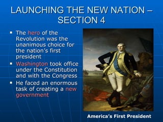 LAUNCHING THE NEW NATION – SECTION 4 The  hero  of the Revolution was the unanimous choice for the nation’s first president Washington  took office under the Constitution and with the Congress He faced an enormous task of creating a  new   government America’s First President 
