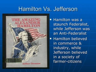 Hamilton Vs. Jefferson Hamilton was a staunch Federalist, while Jefferson was an Anti-Federalist Hamilton believed in commerce & industry, while Jefferson believed in a society of farmer-citizens 