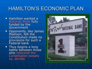 HAMILTON’S ECONOMIC PLAN Hamilton wanted a  National Bank  fully funded by the Government  Opponents, like James Madison, felt the Constitution made no provisions for such a Federal bank Thus begins a long battle between those who  interpret the Constitution loosely vs. strictly 