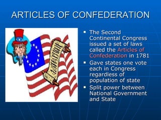 ARTICLES OF CONFEDERATION The Second Continental Congress issued a set of laws called the  Articles of Confederation  in 1781 Gave states one vote each in Congress regardless of population of state Split power between National Government and State 
