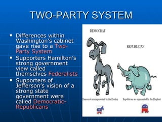TWO-PARTY SYSTEM Differences within Washington’s cabinet gave rise to a  Two-Party System Supporters Hamilton’s strong government view called themselves  Federalists Supporters of Jefferson’s vision of a strong state government were called  Democratic-Republicans 