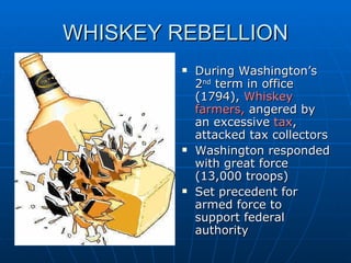 WHISKEY REBELLION During Washington’s 2 nd  term in office (1794),  Whiskey farmers,  angered by an excessive  tax , attacked tax collectors Washington responded with great force (13,000 troops) Set precedent for armed force to support federal authority  