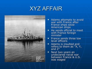 XYZ AFFAIR Adams attempts to avoid war with France after France ships seize American ships He sends official to meet with France foreign minister France sends three low level officers Adams is insulted and refers to them as “X, Y, and Z”  Next two years an undeclared naval war between France & U.S. was waged 