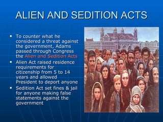 ALIEN AND SEDITION ACTS To counter what he considered a threat against the government, Adams passed through Congress the  Alien and Sedition Acts Alien Act raised residence requirements for citizenship from 5 to 14 years and allowed President to deport anyone Sedition Act set fines & jail for anyone making false statements against the government 