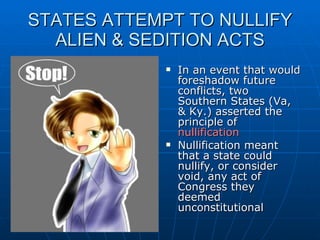 STATES ATTEMPT TO NULLIFY ALIEN & SEDITION ACTS In an event that would foreshadow future conflicts, two Southern States (Va, & Ky.) asserted the principle of  nullification Nullification meant that a state could nullify, or consider void, any act of Congress they deemed unconstitutional 