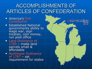 ACCOMPLISHMENTS OF ARTICLES OF CONFEDERATION America’s  first Constitution Established National governments ability to wage war, sign treaties, coin money, run post office Land Ordinance of 1785  – made land parcels small & affordable Northwest Ordinance of 1787  – set requirement for states  