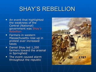 SHAY’S REBELLION  An event that highlighted the weakness of the Central (National) government was  Shay’s Rebellion Farmers in western Massachusetts rose up in protest over increased taxes Daniel Shay led 1,200 farmers toward the arsenal in Springfield The event caused alarm throughout the republic 1787 