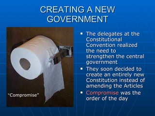 CREATING A NEW GOVERNMENT The delegates at the Constitutional Convention realized the need to strengthen the central government They soon decided to create an entirely new Constitution instead of amending the Articles Compromise  was the order of the day “ Compromise” 
