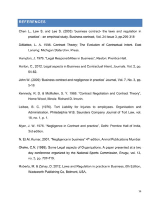 REFERENCES
Chen L., Law S. and Lee S. (2003) ‘business contract- the laws and regulation in
practice’– an empirical study, Business contract, Vol. 24 Issue 3, pp.299-318
DiMatteo, L. A. 1998. Contract Theory: The Evolution of Contractual Intent. East
Lansing: Michigan State Univ. Press.
Hampton, J. 1976. “Legal Responsibilities in Business”, Reston: Prentice Hall.
Horton, C., 2012. Legal aspects in Business and Contractual Intent, Journals. Vol. 2, pp.
54-82.
John W. (2009) ‘Business contract and negligence in practice’ Journal, Vol. 7, No. 3, pp.
5-18
Kennedy, R. D. & McMullen, S. Y. 1968. “Contract Negotiation and Contract Theory”,
Home Wood, Illinois: Richard D. Inrurin.
Leibee, B. C. (1976). Tort Liability for Injuries to employees. Organisation and
Administration. Philadelphia W.B. Saunders Company Journal of Tort Law, vol.
18, no. 1, p. 1.
Myer, J. W. 1978. “Negligence in Contract and practice”, Delhi: Prentice Hall of India,
3rd edition.
N. Et Al. Kumar, 2001. “Negligence in business” 4th edition, Anmol Publications Mumbai
Okeke, C.N. (1988). Some Legal aspects of Organizations. A paper presented at a two
day conference organized by the National Sports Commission, Enugu, vol. 13,
no. 5, pp. 707-719.
Roberts, M. & Zahay, D. 2012, Laws and Regulation in practice in Business, 6th Edition,
Wadsworth Publishing Co, Belmont, USA.

16

 